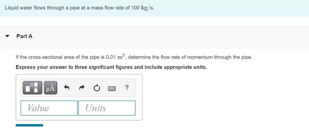 Liquid water flows through a pipe at a mass flow rate of 100 kg/s.
▼ Part A
If the cross-sectional area of the pipe is 0.01 m², determine the flow rate of momentum through the pipe.
Express your answer to three significant figures and include appropriate units.
μÃ
Value
Units
=
?