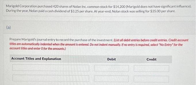 Marigold Corporation purchased 420 shares of Nolan Inc. common stock for $14,200 (Marigold does not have significant influence).
During the year, Nolan paid a cash dividend of $3.25 per share. At year-end, Nolan stock was selling for $35.00 per share.
(a)
Prepare Marigold's journal entry to record the purchase of the investment. (List all debit entries before credit entries. Credit account
titles are automatically indented when the amount is entered. Do not indent manually. If no entry is required, select "No Entry" for the
account titles and enter O for the amounts.)
Account Titles and Explanation
Debit
Credit
