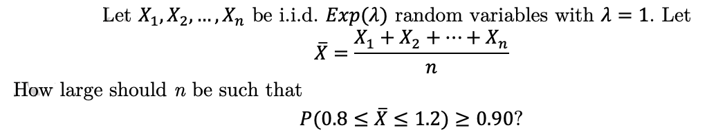 Let X₁, X₂,..., Xn be i.i.d. Exp(2) random variables with λ = 1. Let
+ Xn
X₁ + X₂ + ....
X
n
How large should n be such that
P(0.8 ≤ ≤ 1.2) ≥ 0.90?