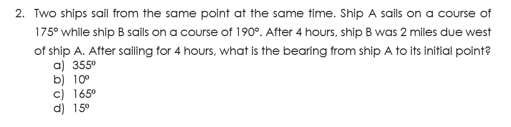 2. Two ships sail from the same point at the same time. Ship A sails on a course of
175° while ship B sails on a course of 190°. After 4 hours, ship B was 2 miles due west
of ship A. After sailing for 4 hours, what is the bearing from ship A to its initial point?
a) 355⁰
b) 10⁰
c) 165⁰
d) 15⁰