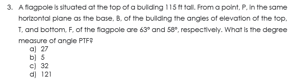 3. A flagpole is situated at the top of a building 115 ft tall. From a point, P, in the same
horizontal plane as the base, B, of the building the angles of elevation of the top,
T, and bottom, F, of the flagpole are 63° and 58°, respectively. What is the degree
measure of angle PTF?
a) 27
b) 5
c) 32
d) 121