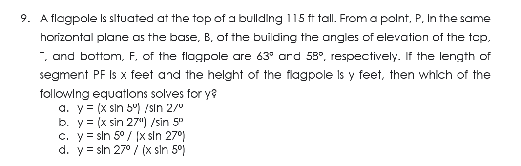 9. A flagpole is situated at the top of a building 115 ft tall. From a point, P, in the same
horizontal plane as the base, B, of the building the angles of elevation of the top,
T, and bottom, F, of the flagpole are 63° and 58°, respectively. If the length of
segment PF is x feet and the height of the flagpole is y feet, then which of the
following equations solves for y?
a. y = (x sin 5°) /sin 27⁰
b. y = (x sin 27º) /sin 5⁰
c. y sin 5° / (x sin 27º)
d. y = sin 27° / (x sin 5⁰)
