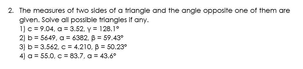 2. The measures of two sides of a triangle and the angle opposite one of them are
given. Solve all possible triangles if any.
1) c = 9.04, a = 3.52, y = 128.1°
2) b = 5649, a = 6382, ß = 59.43°
3) b = 3.562, c = 4.210, B = 50.23⁰
4) a = 55.0, c = 83.7, a = 43.6°