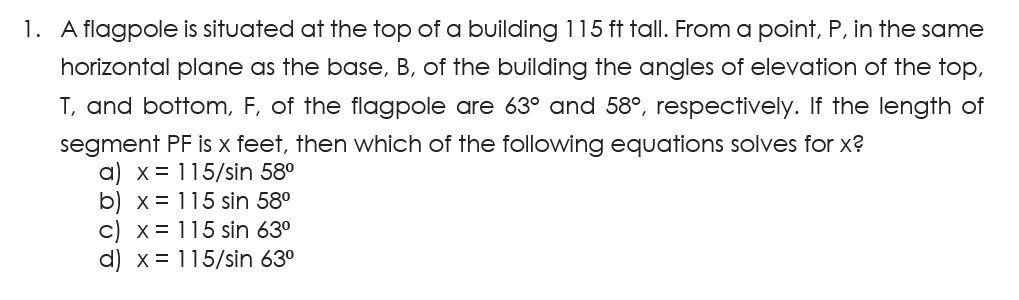 1. A flagpole is situated at the top of a building 115 ft tall. From a point, P, in the same
horizontal plane as the base, B, of the building the angles of elevation of the top,
T, and bottom, F, of the flagpole are 63° and 58°, respectively. If the length of
segment PF is x feet, then which of the following equations solves for x?
a) x = 115/sin 58⁰
b) x 115 sin 58⁰
c) x = 115 sin 63⁰
d) x = 115/sin 63⁰