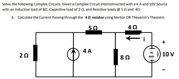 Solve the following Complex Circuits. Given a Complex Circuit interconnected with a 4 A and 10V Source
with an Inductive load of 80, Capacitive load of 2 02, and Resistive loads @ 52 and 40.
3. Calculate the Current Passing through the 4 resistor using Norton OR Thevenin's Theorem.
4Ω
20
5Ω
4 A
8 Ω
i
AC
RMS
10 V
