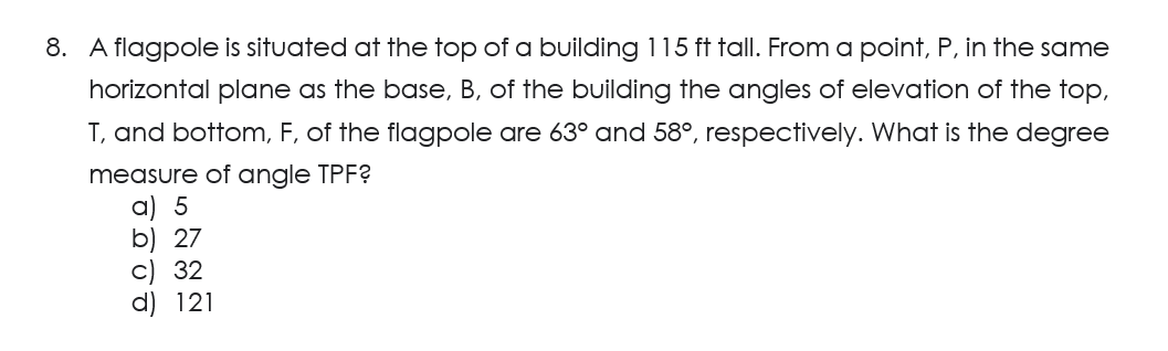 8. A flagpole is situated at the top of a building 115 ft tall. From a point, P, in the same
horizontal plane as the base, B, of the building the angles of elevation of the top,
T, and bottom, F, of the flagpole are 63° and 58°, respectively. What is the degree
measure of angle TPF?
a) 5
b) 27
c) 32
d) 121