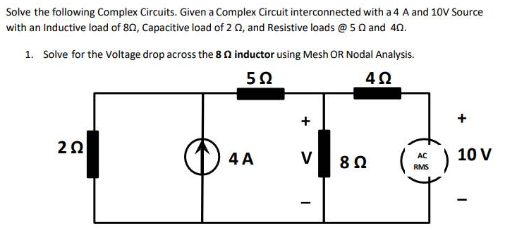 Solve the following Complex Circuits. Given a Complex Circuit interconnected with a 4 A and 10V Source
with an Inductive load of 802, Capacitive load of 2 02, and Resistive loads @50 and 40.
1. Solve for the Voltage drop across the 8
ΖΩ
inductor using Mesh OR Nodal Analysis.
5Q
4Ω
4 A
+
V
-
822
Ω
AC
RMS
)
10 V
I
