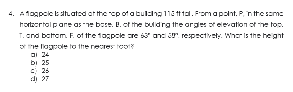 4. A flagpole is situated at the top of a building 115 ft tall. From a point, P, in the same
horizontal plane as the base, B, of the building the angles of elevation of the top,
T, and bottom, F, of the flagpole are 63° and 58°, respectively. What is the height
of the flagpole to the nearest foot?
a) 24
b) 25
c) 26
d) 27