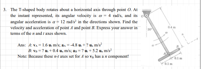 3. The T-shaped body rotates about a horizontal axis through point O. At
the instant represented, its angular velocity is o = 4 rad/s, and its
angular acceleration is a = 12 rad/s² in the directions shown. Find the
velocity and acceleration of point A and point B. Express your answer in
0.4 m
30
terms of the n and t axes shown.
Ans: A: VA = 1.6 u; m/s; aa = -4.8 u, + ? u, m/s²
B: VB = ? uz + 0.4 u, m/s; as = ? u. + 5.2 un m/s²
Note: Because these n-t axes set for A so vB has a n component!
X0.1 m
0.1 m
