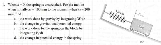 1. When x = 0, the spring is unstretched. For the motion
when initially x₁ = 100 mm to the moment when .x2 = 200
mm, find
a. the work done by gravity by integrating W-dr
b. the change in gravitational potential energy
c. the work done by the spring on the block by
integrating F, dr
d. the change in potential energy in the spring
4 kN/m
7 kg
20⁰