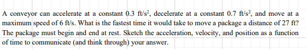 A conveyor can accelerate at a constant 0.3 ft/s², decelerate at a constant 0.7 ft/s², and move at a
maximum speed of 6 ft/s. What is the fastest time it would take to move a package a distance of 27 ft?
The package must begin and end at rest. Sketch the acceleration, velocity, and position as a function
of time to communicate (and think through) your answer.
