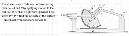 The device shown tests wear of two bearing
materials A and B by applying motion to the
rod EO. If EO has a rightward speed of 4 ft/s
when 0= 45°, find the velocity of the surface
A in contact with stationary surface B.
6
5"-
B
12"