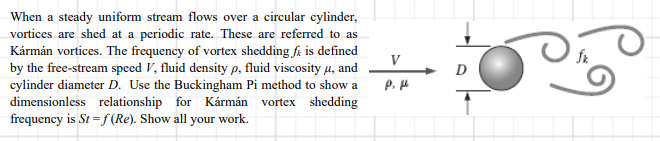 When a steady uniform stream flows over a circular cylinder,
vortices are shed at a periodic rate. These are referred to as
Kármán vortices. The frequency of vortex shedding få is defined
by the free-stream speed V, fluid density p, fluid viscosity u, and
cylinder diameter D. Use the Buckingham Pi method to show a
dimensionless relationship for Kármán vortex shedding
frequency is St = f (Re). Show all your work.
V
D
