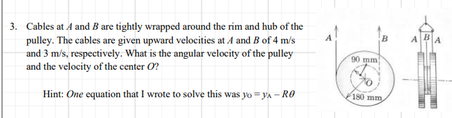 3. Cables at A and B are tightly wrapped around the rim and hub of the
pulley. The cables are given upward velocities at A and B of 4 m/'s
and 3 m/s, respectively. What is the angular velocity of the pulley
and the velocity of the center O?
B.
A.
B.
90 mm
Hint: One equation that I wrote to solve this was yo = yA – RO
180 mm,
