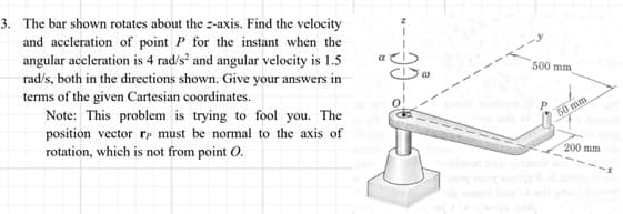 3. The bar shown rotates about the z-axis. Find the velocity
and accleration of point P for the instant when the
angular aceleration is 4 rad/s² and angular velocity is 1.5
rad/s, both in the directions shown. Give your answers in
terms of the given Cartesian coordinates.
Note: This problem is trying to fool you. The
position vector re must be normal to the axis of
rotation, which is not from point O.
α
0!
500 mm,
p
50 mm
200 mm