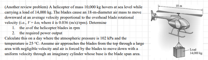 18 m
(Another review problem) A helicopter of mass 10,000 kg hovers at sea level while
carrying a load of 14,000 kg. The blades cause an 18-m-diameter air mass to move
downward at an average velocity proportional to the overhead blade rotational
velocity (i.e., V= ka, where k is 0.036 (m/s)/rpm). Determine
1. the wof the helicopter blades in rpm
2. the required power output
Calculate this on a day where the atmospheric pressure is 102 kPa and the
temperature is 25 °C. Assume air approaches the blades from the top through a large
area with negligible velocity and air is forced by the blades to move down with a
uniform velocity through an imaginary cylinder whose base is the blade span area.
Load
14,000 kg
