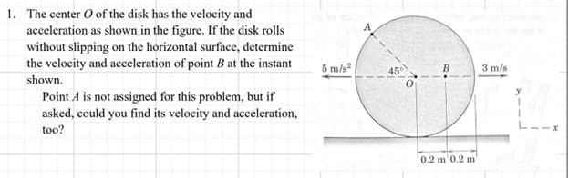 1. The center O of the disk has the velocity and
acceleration as shown in the figure. If the disk rolls
without slipping on the horizontal surface, determine
the velocity and acceleration of point B at the instant
shown.
Point A is not assigned for this problem, but if
asked, could you find its velocity and acceleration,
too?
5 m/s²
A
45°
0
B
0.2 m 0.2 m'
3 m/s
y