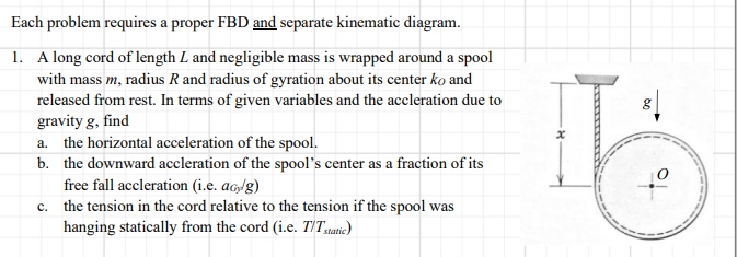 Each problem requires a proper FBD and separate kinematic diagram.
1. A long cord of length L and negligible mass is wrapped around a spool
with mass m, radius R and radius of gyration about its center ko and
released from rest. In terms of given variables and the accleration due to
gravity g, find
a. the horizontal acceleration of the spool.
b. the downward accleration of the spool's center as a fraction of its
free fall accleration (i.e. ag/g)
c. the tension in the cord relative to the tension if the spool was
hanging statically from the cord (i.e. T'T.tatic)
