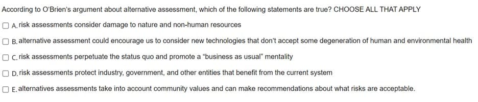 According to O'Brien's argument about alternative assessment, which of the following statements are true? CHOOSE ALL THAT APPLY
A. risk assessments consider damage to nature and non-human resources
OB. alternative assessment could encourage us to consider new technologies that don't accept some degeneration of human and environmental health
OC, risk assessments perpetuate the status quo and promote a "business as usual" mentality
OD. risk assessments protect industry, government, and other entities that benefit from the current system
OE. alternatives assessments take into account community values and can make recommendations about what risks are acceptable.