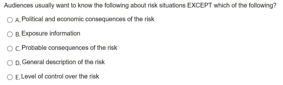 Audiences usually want to know the following about risk situations EXCEPT which of the following?
O A. Political and economic consequences of the risk
O B. Exposure information
O c. Probable consequences of the risk
O D. General description of the risk
O E. Level of control over the risk
