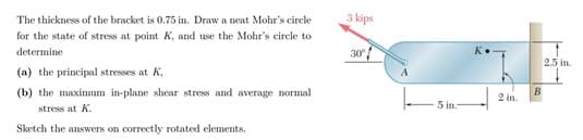 The thickness of the bracket is 0.75 in. Draw a neat Mohr's circle
3 kips
for the state of stress at point K, and use the Mohr's circle to
determine
30
K.
2.5 in.
(a) the principal stresses at K,
(b) the maximum in-plane shear stress and average normal
2 in.
5 in:
stress at K.
Sketch the answers on correctly rotated elements.
