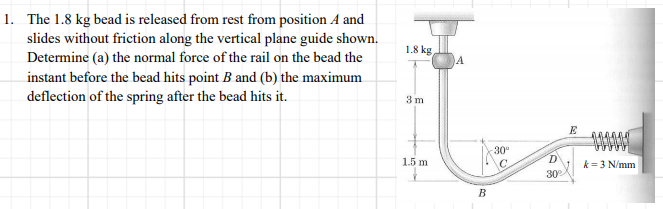 1. The 1.8 kg bead is released from rest from position A and
slides without friction along the vertical plane guide shown.
Determine (a) the normal force of the rail on the bead the
1.8 kg
instant before the bead hits point B and (b) the maximum
deflection of the spring after the bead hits it.
3 m
E
30°
1.5 m
D'
k = 3 N/mm
30°
B
