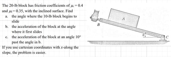 The 20-lb block has friction coefficients of μ = 0.4
and = 0.35, with the inclined surface. Find
a. the angle where the 10-lb block begins to
slide
b. the acceleration of the block at the angle
where it first slides
c.
the acceleration of the block at an angle 10°
past the angle in b.
If you use cartesian coordinates with x-along the
slope, the problem is easier.
B
A