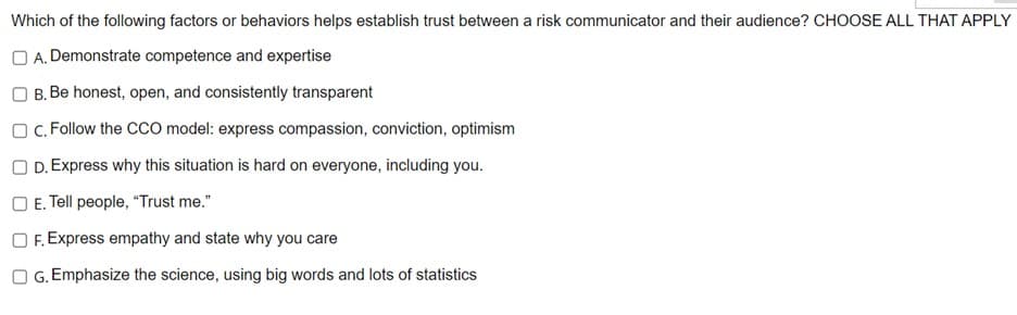 Which of the following factors or behaviors helps establish trust between a risk communicator and their audience? CHOOSE ALL THAT APPLY
A. Demonstrate competence and expertise
B. Be honest, open, and consistently transparent
OC. Follow the CCO model: express compassion, conviction, optimism
OD. Express why this situation is hard on everyone, including you.
E. Tell people, "Trust me."
OF. Express empathy and state why you care
OG. Emphasize the science, using big words and lots of statistics