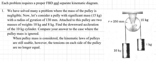 Each
problem requires a proper FBD and separate kinematic diagram.
1. We have solved many a problem where the mass of the pulley is
negligible. Now, let's consider a pully with significant mass (15 kg)
with a radius of gyration of 130 mm. Attached to this pulley are two
masses of weights 10 kg and 8 kg. Find the downward accleration
of the 10 kg cylinder. Compare your answer to the case where the
pulley mass is ignored.
When pulley mass is considered, the kinematic laws of pulleys
are still usable, however, the tensions on each side of the pulley
are no longer equal.
r = 250 mm
10 kg
15 kg
8 kg