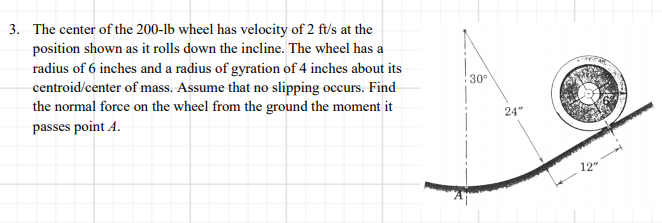 3. The center of the 200-lb wheel has velocity of 2 ft/s at the
position shown as it rolls down the incline. The wheel has a
radius of 6 inches and a radius of gyration of 4 inches about its
centroid/center of mass. Assume that no slipping occurs. Find
the normal force on the wheel from the ground the moment it
passes point A.
30
24"
12"
