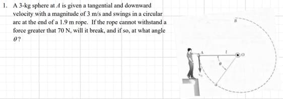1. A 3-kg sphere at / is given a tangential and downward
velocity with a magnitude of 3 m/s and swings in a circular
are at the end of a 1.9 m rope. If the rope cannot withstand a
force greater that 70 N, will it break, and if so, at what angle
0?
10