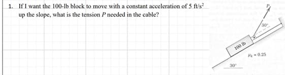 1. If I want the 100-lb block to move with a constant acceleration of 5 ft/s²
up the slope, what is the tension P needed in the cable?
100 lb
30⁰
30
H₂=0.25