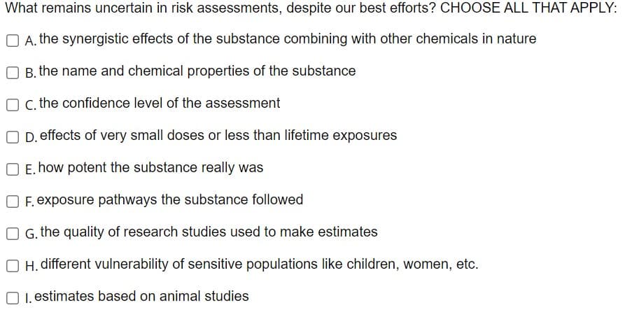 What remains uncertain in risk assessments, despite our best efforts? CHOOSE ALL THAT APPLY:
A. the synergistic effects of the substance combining with other chemicals in nature
OB. the name and chemical properties of the substance
O c. the confidence level of the assessment
D. effects of very small doses or less than lifetime exposures
O E. how potent the substance really was
OF. exposure pathways the substance followed
OG. the quality of research studies used to make estimates
OH. different vulnerability of sensitive populations like children, women, etc.
1. estimates based on animal studies