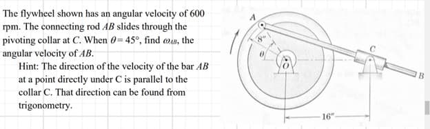 The flywheel shown has an angular velocity of 600
rpm. The connecting rod AB slides through the
pivoting collar at C. When 0= 45°, find @AB, the
angular velocity of AB.
Hint: The direction of the velocity of the bar AB
at a point directly under C is parallel to the
collar C. That direction can be found from
trigonometry.
A
16"
B