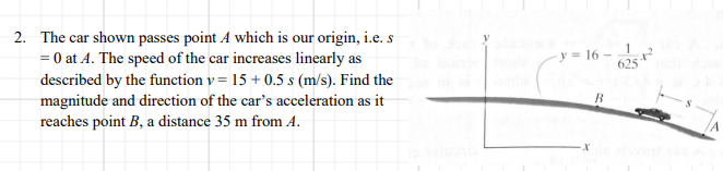 2. The car shown passes point A which is our origin, i.e. s
= 0 at A. The speed of the car increases linearly as
described by the function v= 15 + 0.5 s (m/s). Find the
y = 16 –
B
magnitude and direction of the car's acceleration as it
reaches point B, a distance 35 m from A.

