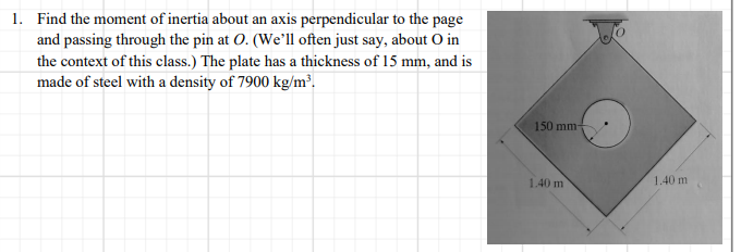 1. Find the moment of inertia about an axis perpendicular to the page
and passing through the pin at O. (We'll often just say, about O in
the context of this class.) The plate has a thickness of 15 mm, and is
made of steel with a density of 7900 kg/m².
150 mm-
1.40 m
1.40 m
