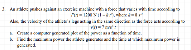 3. An athlete pushes against an exercise machine with a force that varies with time according to
F(1) = 1200 N (1 – kf), where k = 8 s?
Also, the velocity of the athlete's legs acting in the same direction as the force acts according to
v(t) = 7 m/s² t
a. Create a computer generated plot of the power as a function of time.
b. Find the maximum power the athlete generates and the time at which maximum power is
generated.
