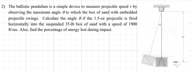 2) The ballistic pendulum is a simple device to measure projectile speed v by
observing the maximum angle e to which the box of sand with embedded
projectile swings. Calculate the angle 0 if the 1.5-oz projectile is fired
horizontally into the suspended 35-lb box of sand with a speed of 1900
f/sec. Also, find the percentage of energy lost during impact.
