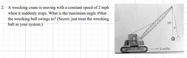 2. A wrecking crane is moving with a constant speed of 2 mph
when it suddenly stops. What is the maximum angle 0that
the wrecking ball swings to? (Secret: just treat the wrecking
ball as your system.)
20
2 mi/hr
