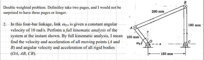 Double weighted problem. Definitley take two pages, and I would not be
surprised to have three pages or longer.
260 mm
2. In this four-bar linkage, link wo4 is given a constant angular
velocity of 10 rad/s. Perform a full kinematic analysis of the
system at the instant shown. By full kinematic analysis, I mean 100 mm
find the velocity and acceleration of all moving points (A and
B) and angular velocity and acceleration of all rigid bodies
180 mm
(OA, AB, CB).
180 mm
