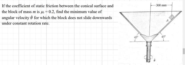 If the coefficient of static friction between the conical surface and
the block of mass m is μ = 0.2, find the minimum value of
angular velocity for which the block does not slide downwards
under constant rotation rate.
-300 mm