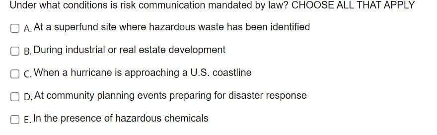 Under what conditions is risk communication mandated by law? CHOOSE ALL THAT APPLY
OA. At a superfund site where hazardous waste has been identified
OB. During industrial or real estate development
OC. When a hurricane is approaching a U.S. coastline
OD. At community planning events preparing for disaster response
E. In the presence of hazardous chemicals