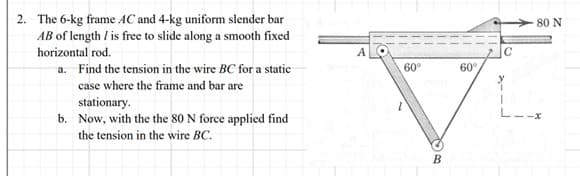 2. The 6-kg frame AC and 4-kg uniform slender bar
AB of length / is free to slide along a smooth fixed
horizontal rod.
a. Find the tension in the wire BC for a static
case where the frame and bar are
stationary.
b. Now, with the the 80 N force applied find
the tension in the wire BC.
60°
to Q
B
60°
-80 N
-x
