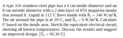 A type 316 stainless steel pipe has a 6 cm inside diameter and an
8 cm outside diameter with a 2 mm layer of 85% magnesia insula-
tion around it. Liquid at 112°C flows inside with h = 346 W/m²K.
The air around the pipe is at 20°C, and h, = 6 W/m²K. Calculate
U based on the inside area. Sketch the equivalent electrical circuit,
showing all known temperatures. Discuss the results and suggest
an improved design. [To = 96.36°C]
%3D
