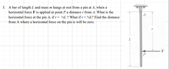 3. A bar of length L and mass m hangs at rest from a pin at A, when a
horizontal force F is applied at point Pa distance r from A. What is the
horizontal force at the pin Aş if r= ½L ? What if r = ¾L? Find the distance
from A where a horizontal force on the pin is will be zero.
A
F
P
