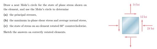Draw a neat Mohr's circle for the state of plane stress shown on
14 ksi
the element, and use the Mohr's circle to determine
(a) the principal stresses,
12 ksi
(b) the maximum in-plane shear stress and average normal stress,
(c) the state of stress on an element rotated 60° counterclockwise.
24 ksi
Sketch the answers on correctly rotated elements.
