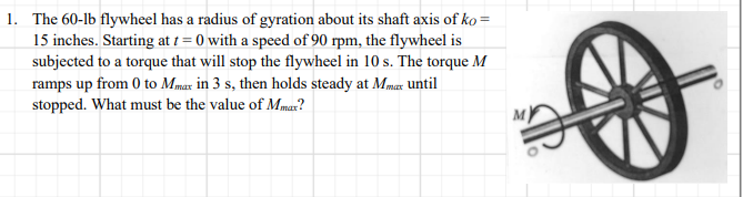 1. The 60-lb flywheel has a radius of gyration about its shaft axis of ko =
15 inches. Starting at 1 = 0 with a speed of 90 rpm, the flywheel is
subjected to a torque that will stop the flywheel in 10 s. The torque M
ramps up from 0 to Mmax in 3 s, then holds steady at Mmar until
stopped. What must be the value of Mmar?
