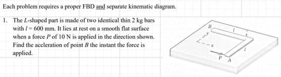 Each problem requires a proper FBD and separate kinematic diagram.
1. The L-shaped part is made of two identical thin 2 kg bars
with / = 600 mm. It lies at rest on a smooth flat surface
when a force P of 10 N is applied in the direction shown.
Find the aceleration of point B the instant the force is
applied.
B
L--*
PA