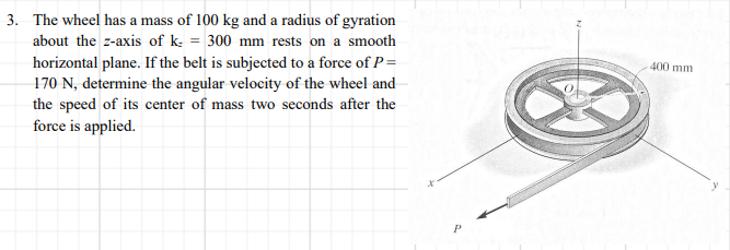 3. The wheel has a mass of 100 kg and a radius of gyration
about the z-axis of k: = 300 mm rests on a smooth
horizontal plane. If the belt is subjected to a force of P=
170 N, determine the angular velocity of the wheel and
the speed of its center of mass two seconds after the
400 mm
force is applied.
