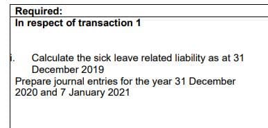Required:
In respect of transaction 1
Calculate the sick leave related liability as at 31
December 2019
Prepare journal entries for the year 31 December
2020 and 7 January 2021
